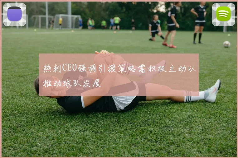 热刺CEO强调引援策略需积极主动以推动球队发展