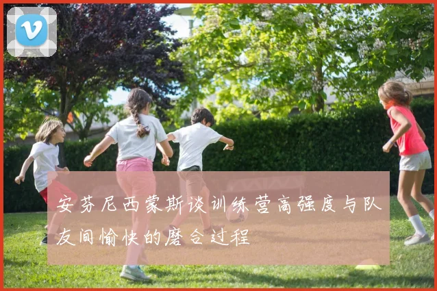 安芬尼西蒙斯谈训练营高强度与队友间愉快的磨合过程