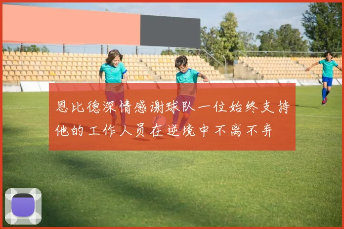 恩比德深情感谢球队一位始终支持他的工作人员在逆境中不离不弃