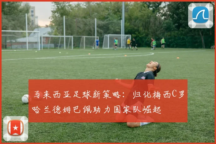 马来西亚足球新策略：归化梅西C罗哈兰德姆巴佩助力国家队崛起