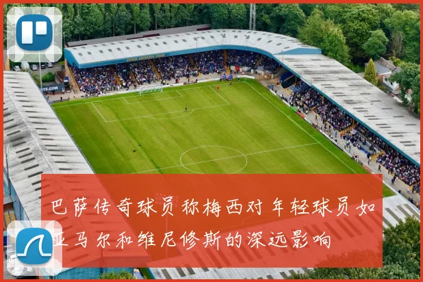 巴萨传奇球员称梅西对年轻球员如亚马尔和维尼修斯的深远影响