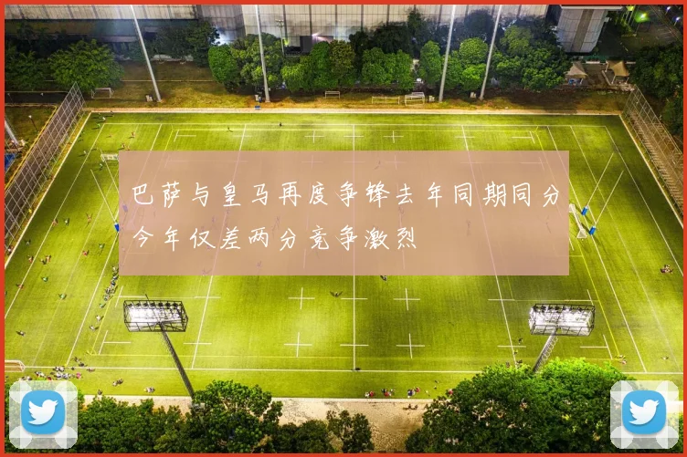 巴萨与皇马再度争锋去年同期同分今年仅差两分竞争激烈