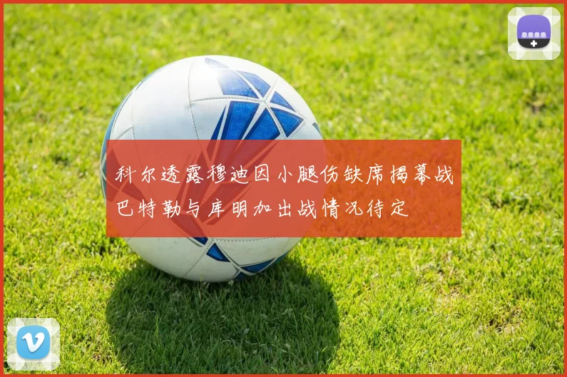 科尔透露穆迪因小腿伤缺席揭幕战巴特勒与库明加出战情况待定