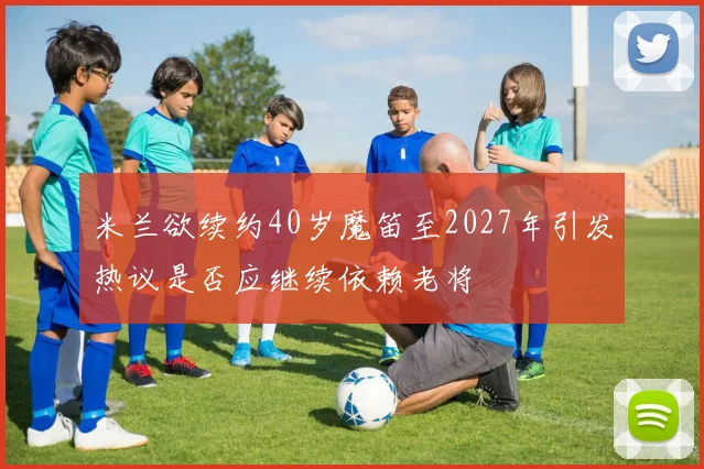 米兰欲续约40岁魔笛至2027年引发热议是否应继续依赖老将