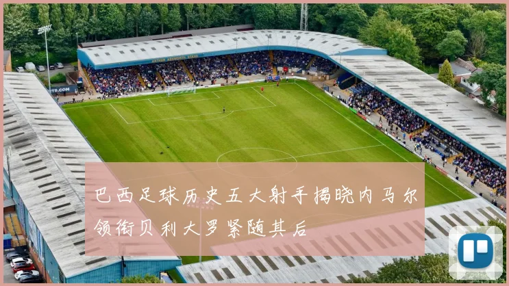 巴西足球历史五大射手揭晓内马尔领衔贝利大罗紧随其后
