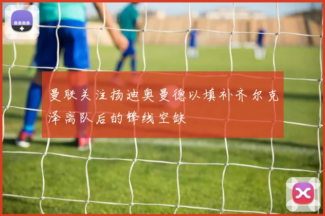 曼联关注扬迪奥曼德以填补齐尔克泽离队后的锋线空缺