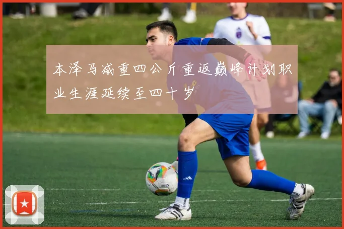本泽马减重四公斤重返巅峰计划职业生涯延续至四十岁