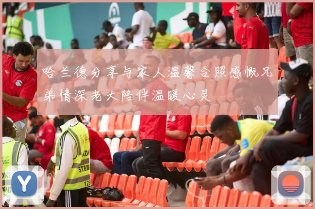 哈兰德分享与家人温馨合照感慨兄弟情深老大陪伴温暖心灵