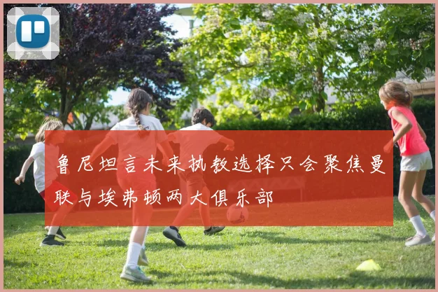鲁尼坦言未来执教选择只会聚焦曼联与埃弗顿两大俱乐部