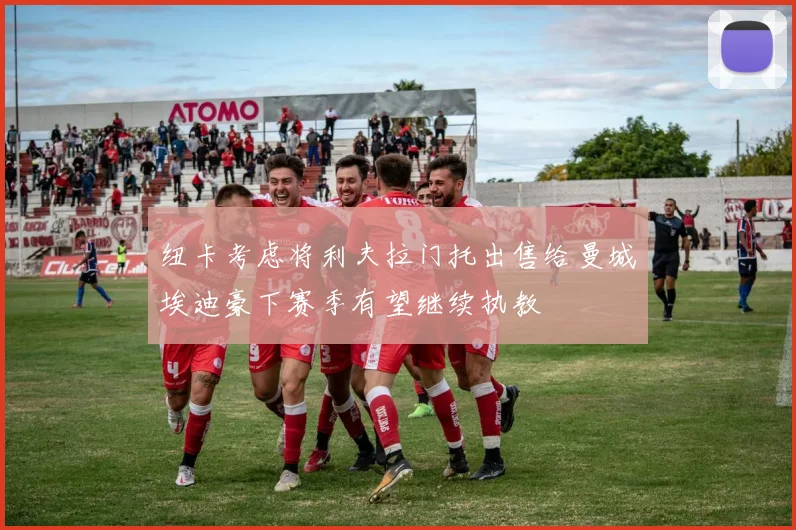 纽卡考虑将利夫拉门托出售给曼城埃迪豪下赛季有望继续执教