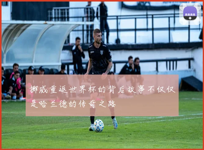 挪威重返世界杯的背后故事不仅仅是哈兰德的传奇之路