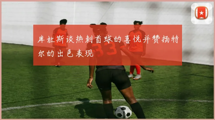 库杜斯谈热刺首球的喜悦并赞扬特尔的出色表现