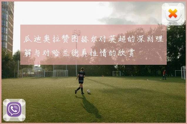 瓜迪奥拉赞图赫尔对英超的深刻理解与对哈兰德真性情的欣赏