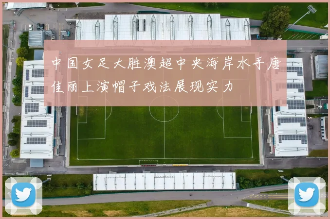 中国女足大胜澳超中央海岸水手唐佳丽上演帽子戏法展现实力