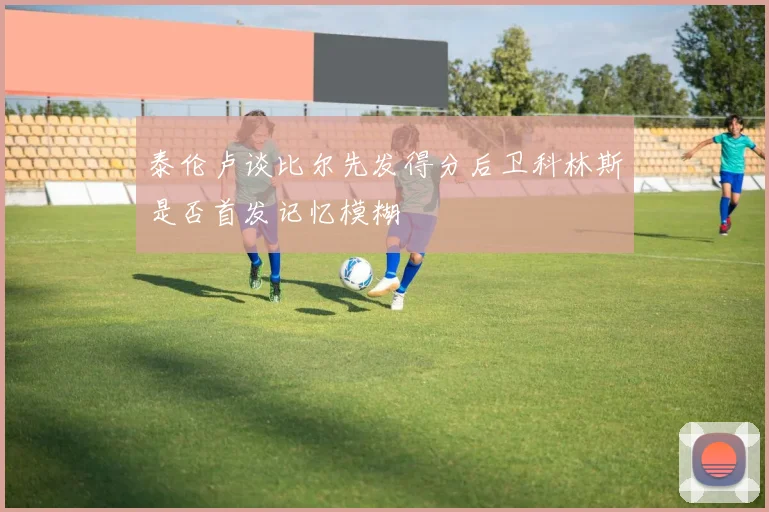 泰伦卢谈比尔先发得分后卫科林斯是否首发记忆模糊