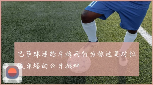 巴萨球迷怒斥梅西行为称这是对拉波尔塔的公开挑衅