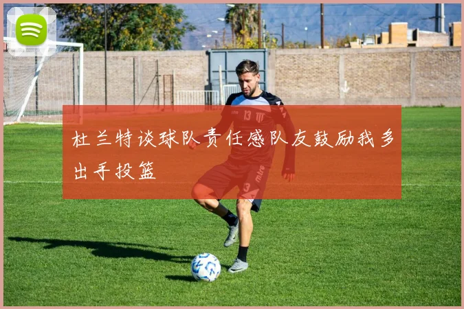 杜兰特谈球队责任感队友鼓励我多出手投篮
