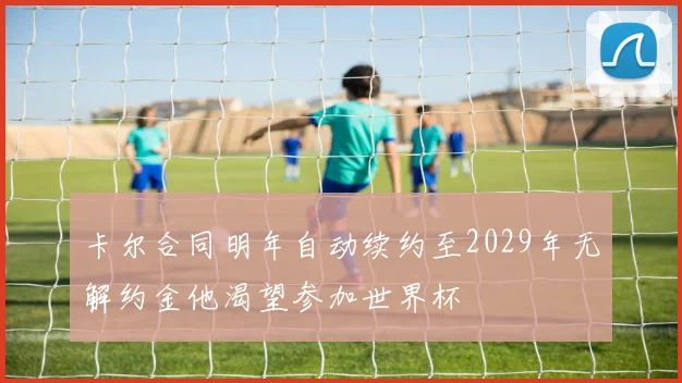 卡尔合同明年自动续约至2029年无解约金他渴望参加世界杯