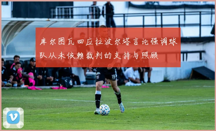 库尔图瓦回应拉波尔塔言论强调球队从未依赖裁判的支持与照顾