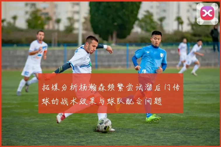 拓媒分析杨瀚森频繁尝试溜后门传球的战术效果与球队配合问题
