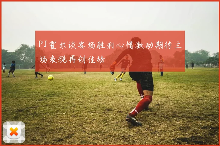 PJ霍尔谈客场胜利心情激动期待主场表现再创佳绩