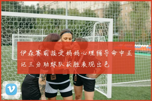伊森赛前接受妈妈心理辅导命中五记三分助球队获胜表现出色