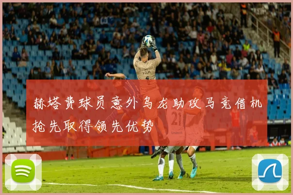 赫塔费球员意外乌龙助攻马竞借机抢先取得领先优势