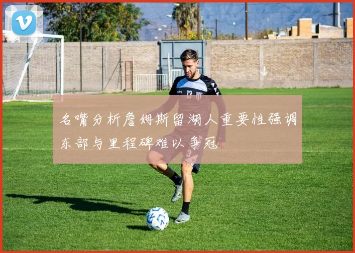 名嘴分析詹姆斯留湖人重要性强调东部与里程碑难以争冠