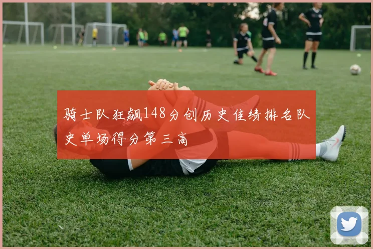 骑士队狂飙148分创历史佳绩排名队史单场得分第三高