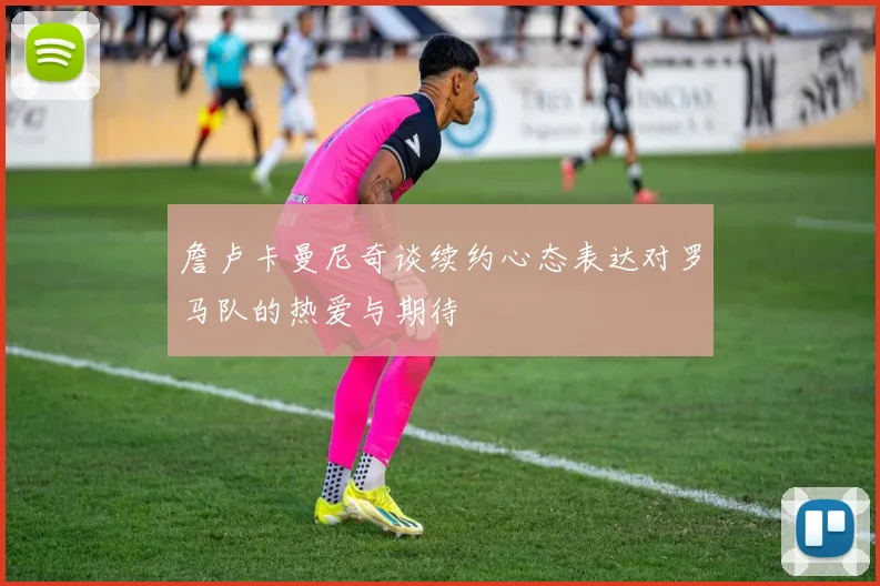 詹卢卡曼尼奇谈续约心态表达对罗马队的热爱与期待