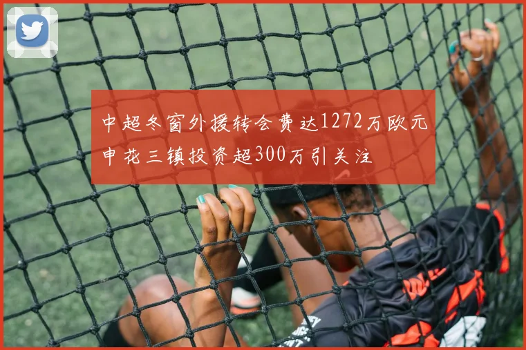 中超冬窗外援转会费达1272万欧元申花三镇投资超300万引关注
