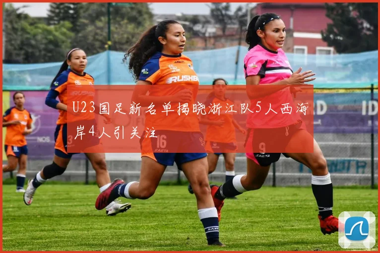 U23国足新名单揭晓浙江队5人西海岸4人引关注