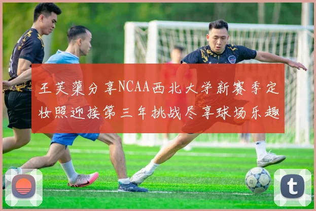 王芙蕖分享NCAA西北大学新赛季定妆照迎接第三年挑战尽享球场乐趣