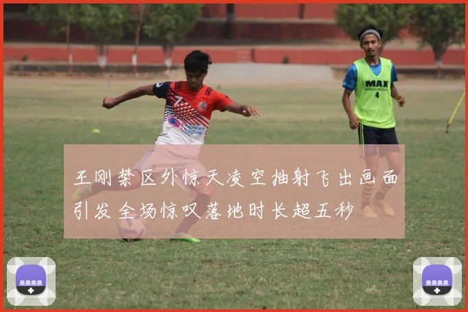 王刚禁区外惊天凌空抽射飞出画面引发全场惊叹落地时长超五秒