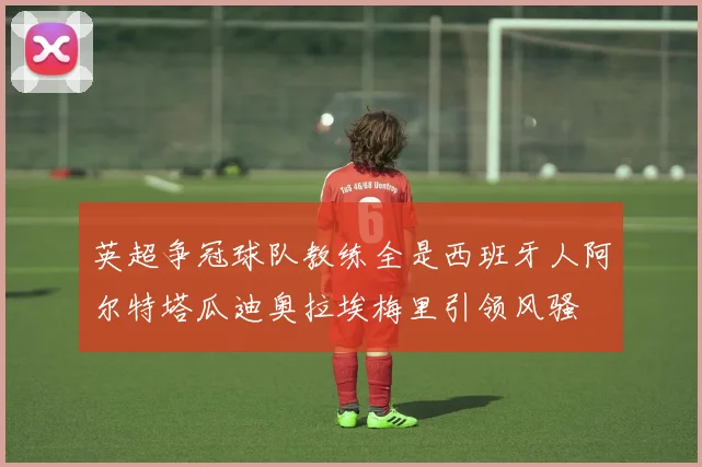 英超争冠球队教练全是西班牙人阿尔特塔瓜迪奥拉埃梅里引领风骚