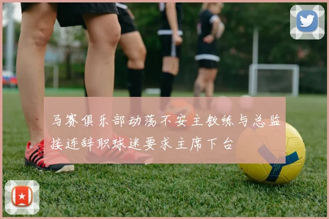 马赛俱乐部动荡不安主教练与总监接连辞职球迷要求主席下台