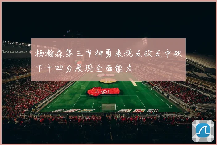 杨瀚森第三节神勇表现五投五中砍下十四分展现全面能力