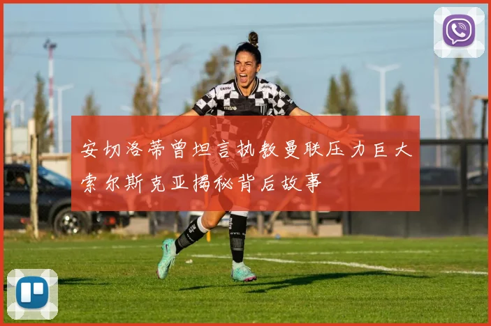安切洛蒂曾坦言执教曼联压力巨大索尔斯克亚揭秘背后故事