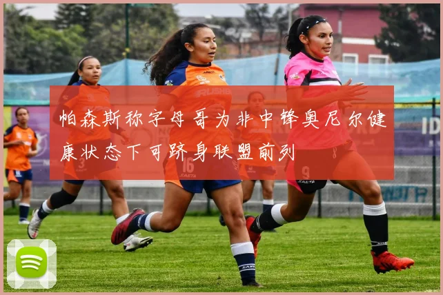 帕森斯称字母哥为非中锋奥尼尔健康状态下可跻身联盟前列