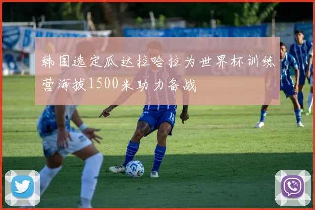 韩国选定瓜达拉哈拉为世界杯训练营海拔1500米助力备战